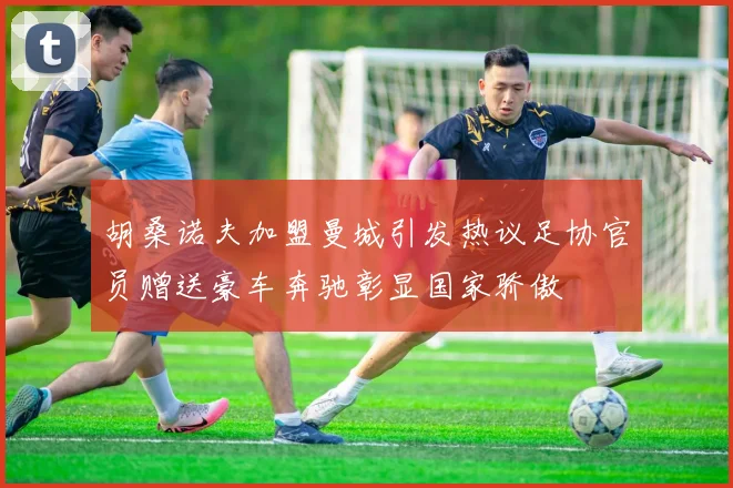 胡桑诺夫加盟曼城引发热议足协官员赠送豪车奔驰彰显国家骄傲