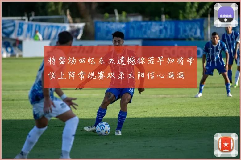 特雷杨回忆东决遗憾称若早知将带伤上阵常规赛双杀太阳信心满满
