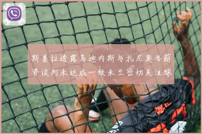 斯基拉透露乌迪内斯与扎尼奥洛薪资谈判未达成一致米兰密切关注球员动态