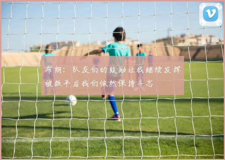 布朗：队友们的鼓励让我继续发挥被扳平后我们依然保持斗志