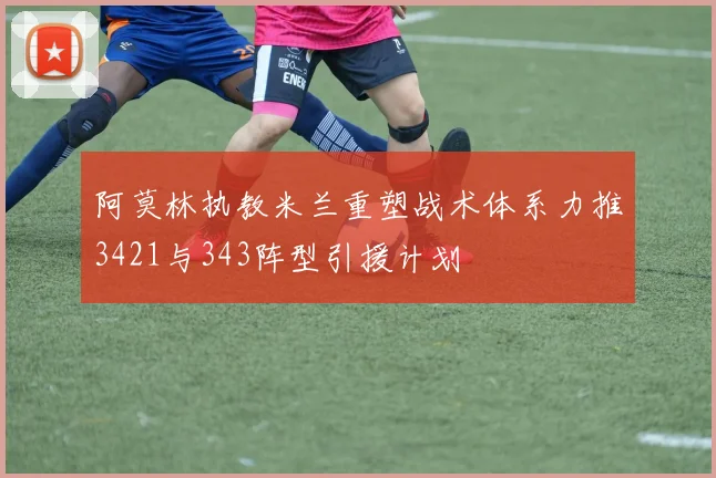 阿莫林执教米兰重塑战术体系力推3421与343阵型引援计划