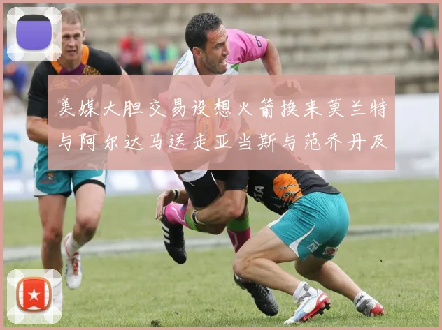 美媒大胆交易设想火箭换来莫兰特与阿尔达马送走亚当斯与范乔丹及两个选秀权