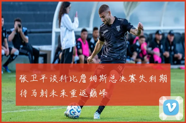张卫平谈科比詹姆斯总决赛失利期待马刺未来重返巅峰