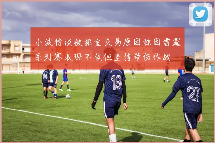 小波特谈被掘金交易原因称因雷霆系列赛表现不佳但坚持带伤作战