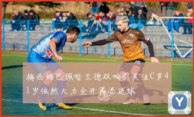 梅西姆巴佩哈兰德双响引关注C罗41岁依然火力全开再添进球