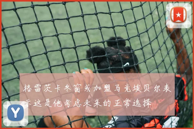 格雷茨卡冬窗或加盟马竞埃贝尔表示这是他考虑未来的正常选择