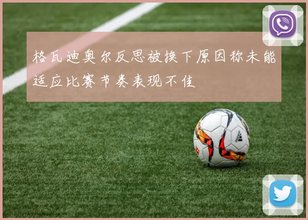 格瓦迪奥尔反思被换下原因称未能适应比赛节奏表现不佳