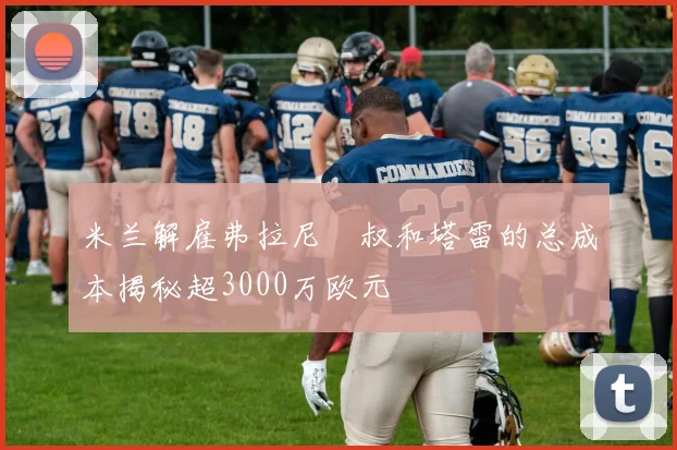 米兰解雇弗拉尼囧叔和塔雷的总成本揭秘超3000万欧元