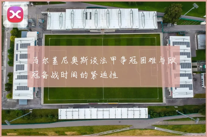 马尔基尼奥斯谈法甲争冠困难与欧冠备战时间的紧迫性