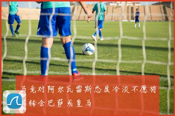 马竞对阿尔瓦雷斯态度冷淡不愿将其转会巴萨或皇马