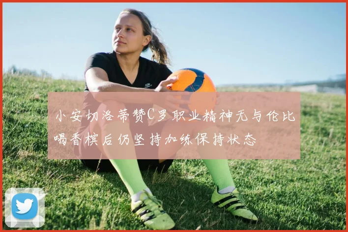 小安切洛蒂赞C罗职业精神无与伦比喝香槟后仍坚持加练保持状态