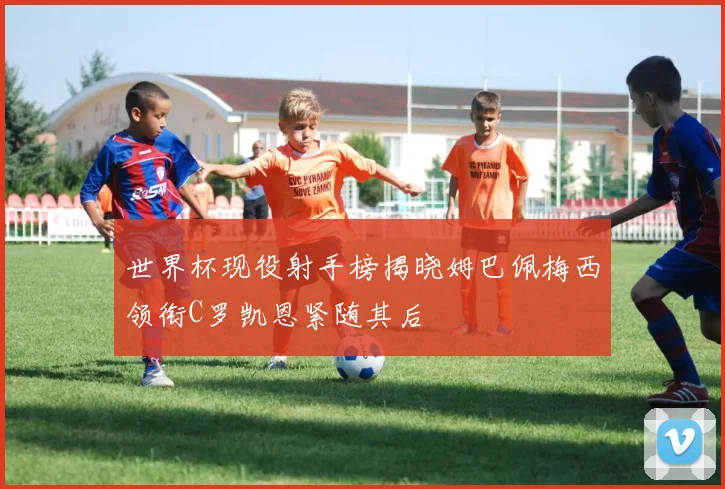 世界杯现役射手榜揭晓姆巴佩梅西领衔C罗凯恩紧随其后
