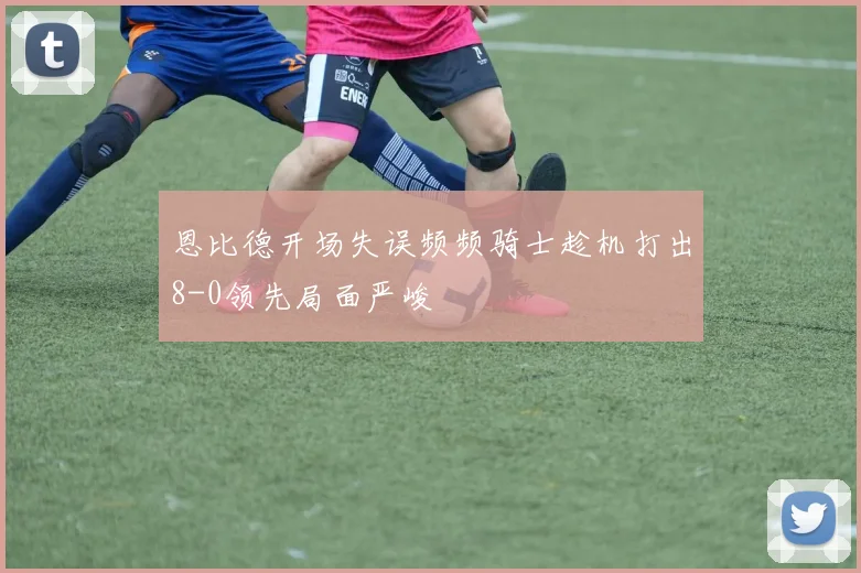 恩比德开场失误频频骑士趁机打出8-0领先局面严峻