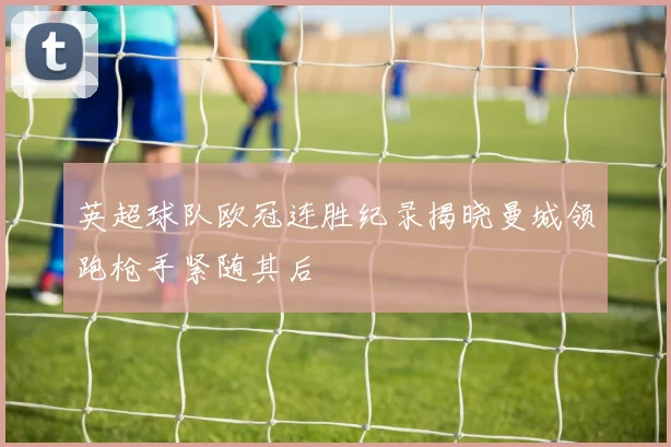 英超球队欧冠连胜纪录揭晓曼城领跑枪手紧随其后