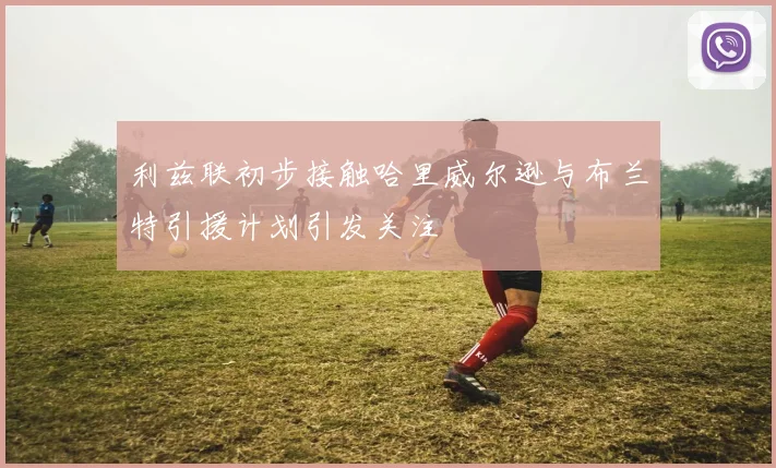 利兹联初步接触哈里威尔逊与布兰特引援计划引发关注