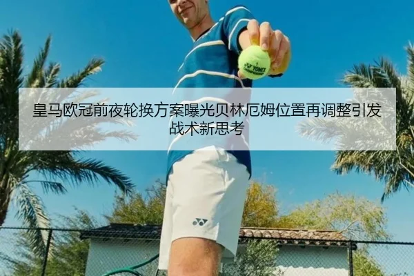 皇马欧冠前夜轮换方案曝光贝林厄姆位置再调整引发战术新思考